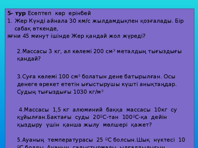 5- тур Есептеп көр ерінбей Жер Күнді айнала 30 км/с жылдамдықпен қозғалады. Бір сабақ өткенде, яғни 45 минут ішінде Жер қандай жол жүреді?   2.Массасы 3 кг, ал көлемі 200 см 3 металдың тығыздығы қандай?   3.Суға көлемі 100 см 3 болатын дене батырылған. Осы денеге әрекет ететін ығыстырушы күшті анықтаңдар. Судың тығыздығы 1030 кг/м 3     4.Массасы 1,5 кг алюминий баққа массасы 10кг су құйылған.Бактағы суды 20ºС-тан 100ºС-қа дейін қыздыру үшін қанша жылу мөлшері қажет?   5.Ауаның температурасы 25 ºС болсын.Шық нүктесі 10 ºС болды. Ауаның салыстырмалы ылғалдылығын анықтаңдар? 