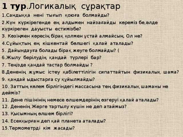 1 тур .Логикалық сұрақтар 1.Сандыққа нені тығып қоюға болмайды? 2.Күн күркірегенде ең алдымен найзағайды көреміз бе,әлде күркіреген дауысты естимізбе? 3. Көзіңмен көресің бірақ қолмен ұстай алмайсың. Ол не? 4.Сұйықтың ең кішкентай бөлшегі қалай аталады? 5. Дайындауға болады бірақ жеуге болмайды? ( 6.Жылу берілудің қандай түрлері бар? 7. Теңізде қандай тастар болмайды ? 8.Дененің жұмыс істеу қабілеттілігін сипаттайтын физикалық шама? 9.  қандай ыдыстарға су құйылмайды? 10. Заттың көлем бірлігіндегі массасына тең физикалық шаманы не дейміз? 11. Дене пішінінің немесе өлшемдерінің өзгеруі қалай аталады?   12. Дененің Жерге тартылу күшін не деп атаймыз? 13. Қысымның өлшем бірлігі? 14. Есекқырған деп қай планета аталады?  15.Термометрді кім жасады? 