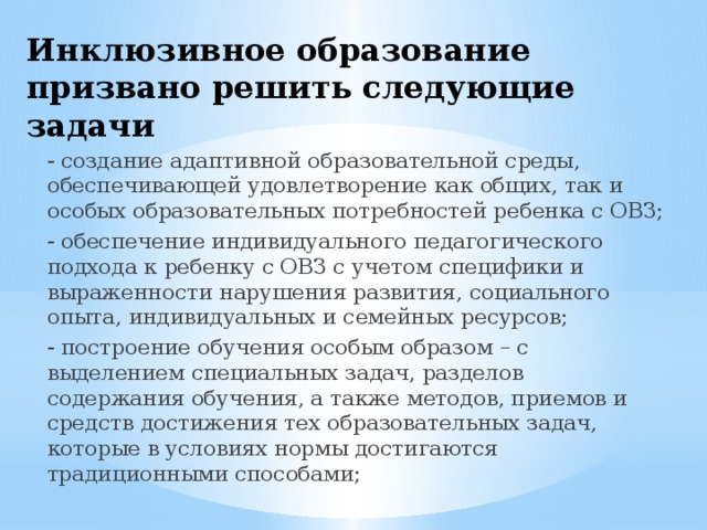 Инклюзивное образование призвано решить следующие задачи - создание адаптивной образовательной среды, обеспечивающей удовлетворение как общих, так и особых образовательных потребностей ребенка с ОВЗ; - обеспечение индивидуального педагогического подхода к ребенку с ОВЗ с учетом специфики и выраженности нарушения развития, социального опыта, индивидуальных и семейных ресурсов; - построение обучения особым образом – с выделением специальных задач, разделов содержания обучения, а также методов, приемов и средств достижения тех образовательных задач, которые в условиях нормы достигаются традиционными способами; 