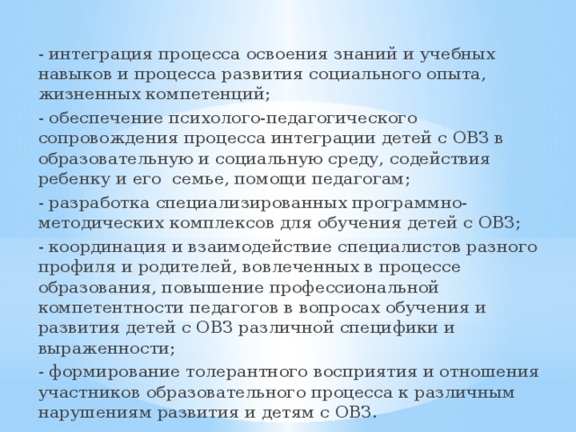 - интеграция процесса освоения знаний и учебных навыков и процесса развития социального опыта, жизненных компетенций; - обеспечение психолого-педагогического сопровождения процесса интеграции детей с ОВЗ в образовательную и социальную среду, содействия ребенку и его семье, помощи педагогам; - разработка специализированных программно-методических комплексов для обучения детей с ОВЗ; - координация и взаимодействие специалистов разного профиля и родителей, вовлеченных в процессе образования, повышение профессиональной компетентности педагогов в вопросах обучения и развития детей с ОВЗ различной специфики и выраженности; - формирование толерантного восприятия и отношения участников образовательного процесса к различным нарушениям развития и детям с ОВЗ. 