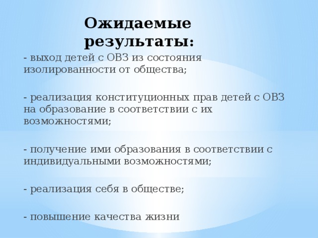 Ожидаемые результаты : - выход детей с ОВЗ из состояния изолированности от общества; - реализация конституционных прав детей с ОВЗ на образование в соответствии с их возможностями; - получение ими образования в соответствии с индивидуальными возможностями; - реализация себя в обществе; - повышение качества жизни 