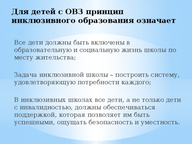 Для детей с ОВЗ принцип  инклюзивного образования означает Все дети должны быть включены в образовательную и социальную жизнь школы по месту жительства; Задача инклюзивной школы – построить систему, удовлетворяющую потребности каждого; В инклюзивных школах все дети, а не только дети с инвалидностью, должны обеспечиваться поддержкой, которая позволяет им быть успешными, ощущать безопасность и уместность. 