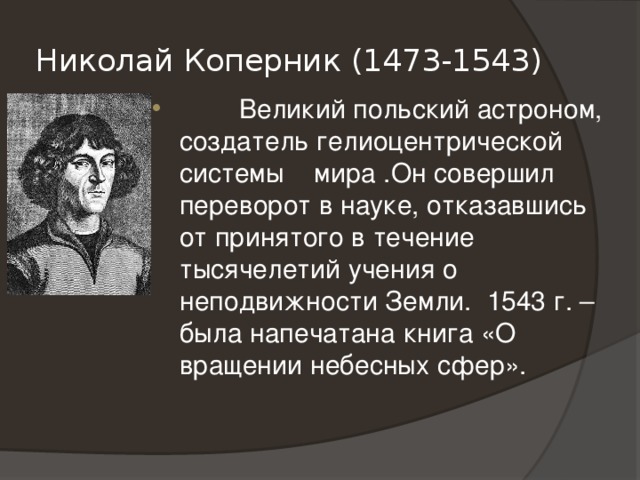 Николай Коперник (1473-1543)  Великий польский астроном, создатель гелиоцентрической системы мира .Он совершил переворот в науке, отказавшись от принятого в течение тысячелетий учения о неподвижности Земли. 1543 г. – была напечатана книга «О вращении небесных сфер».  