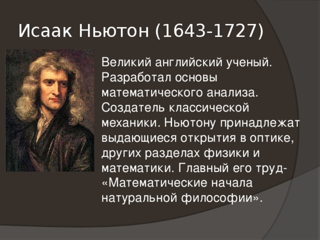 Исаак Ньютон (1643-1727) Великий английский ученый. Разработал основы математического анализа. Создатель классической механики. Ньютону принадлежат выдающиеся открытия в оптике, других разделах физики и математики. Главный его труд- «Математические начала натуральной философии». 