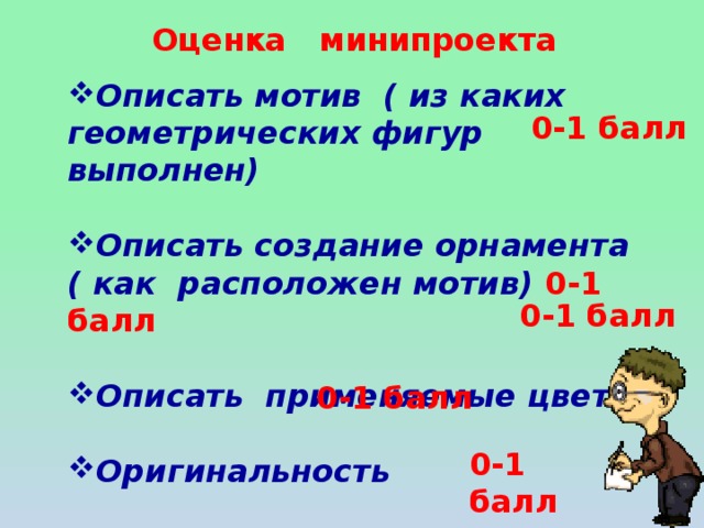 Оценка минипроекта Описать мотив ( из каких геометрических фигур выполнен)  Описать создание орнамента ( как расположен мотив) 0-1 балл  Описать применяемые цвета  Оригинальность  Уверенность при защите 0-1 балл 0-1 балл 0-1 балл 0-1 балл