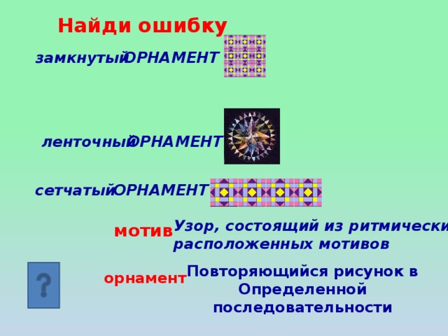 Найди ошибку ОРНАМЕНТ замкнутый ОРНАМЕНТ ленточный сетчатый ОРНАМЕНТ Узор, состоящий из ритмически расположенных мотивов мотив Повторяющийся рисунок в Определенной последовательности орнамент