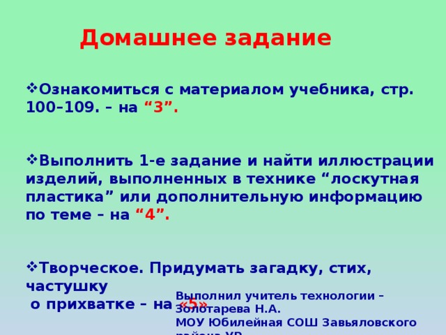 Домашнее задание Ознакомиться с материалом учебника, стр. 100–109. – на “3”.   Выполнить 1-е задание и найти иллюстрации изделий, выполненных в технике “лоскутная пластика” или дополнительную информацию по теме – на “4”.   Творческое. Придумать загадку, стих, частушку  о прихватке – на «5» Выполнил учитель технологии – Золотарева Н.А. МОУ Юбилейная СОШ Завьяловского района УР