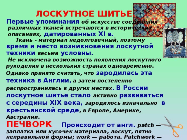 ЛОСКУТНОЕ ШИТЬЕ. Первые упоминания об искусстве соединения  различных тканей встречаются в исторических  описаниях ,  датированных XI в.  Ткань - материал недолговечный, поэтому время и место возникновения лоскутной техники весьма условны .  Не исключена возможность появления лоскутного рукоделия в нескольких странах одновременно. Однако принято считать, что зародилась эта техника в Англии , а затем постепенно распространилась в других местах .  В России лоскутное шитье стало активно  развиваться с  середины XIX века, зародилось изначально  в крестьянской среде , в Европе, Америке, Австралии . ПЕЧВОРК   Происходит от англ. patch — заплатка или кусочек материала, лоскут, пятно неправильной формы; work — работа. Patchwork — лоскутная работа; сшитый из лоскута.  КВИЛТ  Происходит от англ . quilt – лоскутное одеяло