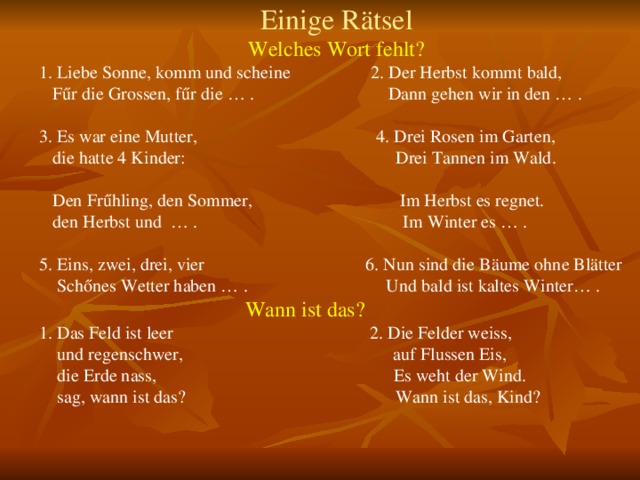 Einige Rätsel Welches Wort fehlt? 1. Liebe Sonne, komm und scheine 2. Der Herbst kommt bald,  F űr die Grossen, fűr die … . Dann gehen wir in den … . 3. Es war eine Mutter, 4. Drei Rosen im Garten,  die hatte 4 Kinder: Drei Tannen im Wald.  Den Frűhling, den Sommer, Im Herbst es regnet.  den Herbst und … . Im Winter es … . 5. Eins, zwei, drei, vier 6. Nun sind die Bäume ohne Blätter  Schőnes Wetter haben … . Und bald ist kaltes Winter… .  Wann ist das? 1. Das Feld ist leer 2. Die Felder weiss,  und regenschwer, auf Flussen Eis,  die Erde nass, Es weht der Wind.  sag, wann ist das? Wann ist das, Kind? 