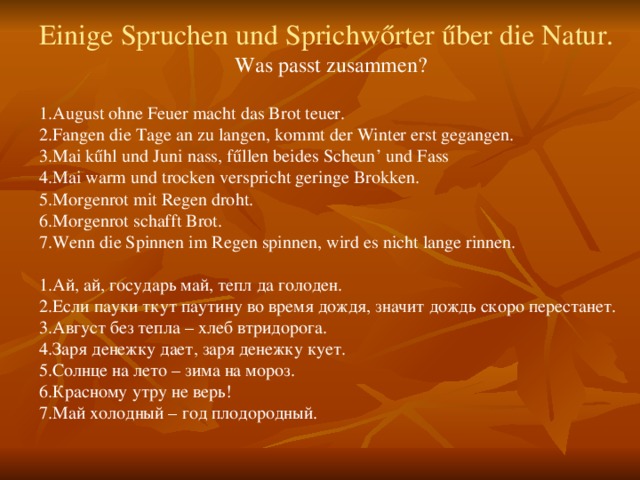 Einige Spruchen und Sprichwőrter űber die Natur. Was passt zusammen? 1.August ohne Feuer macht das Brot teuer. 2.Fangen die Tage an zu langen, kommt der Winter erst gegangen. 3.Mai kűhl und Juni nass, fűllen beides Scheun’ und Fass 4.Mai warm und trocken verspricht geringe Brokken. 5.Morgenrot mit Regen droht. 6.Morgenrot schafft Brot. 7.Wenn die Spinnen im Regen spinnen, wird es nicht lange rinnen.   1.Ай, ай, государь май, тепл да голоден. 2.Если пауки ткут паутину во время дождя, значит дождь скоро перестанет. 3.Август без тепла – хлеб втридорога. 4.Заря денежку дает, заря денежку кует. 5.Солнце на лето – зима на мороз. 6.Красному утру не верь! 7.Май холодный – год плодородный.   