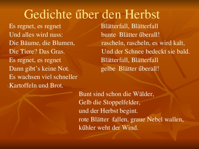  Gedichte űber den Herbst Es regnet, es regnet Blätterfall, Blätterfall Und alles wird nass: bunte Blätter űberall! Die Bäume, die Blumen, rascheln, rascheln, es wird kalt, Die Tiere? Das Gras. Und der Schnee bedeckt sie bald. Es regnet, es regnet Blätterfall, Blätterfall Dann gibt’s keine Not. gelbe Blätter űberall! Es wachsen viel schneller Kartoffeln und Brot.  Bunt sind schon die Wälder,  Gelb die Stoppelfelder,  und der Herbst begint.  rote Blätter fallen, graue Nebel wallen,  kűhler weht der Wind. 