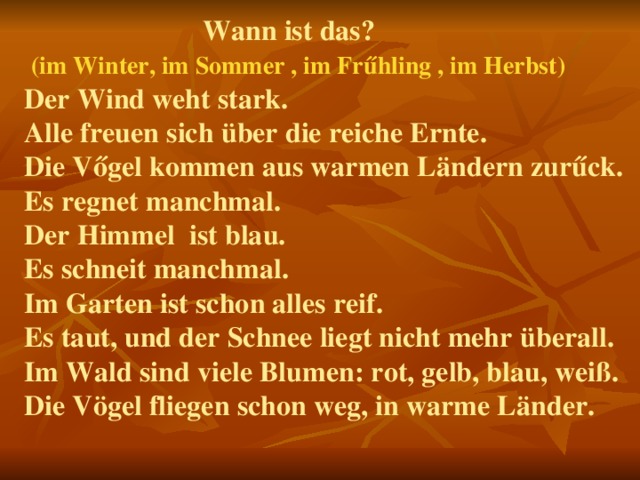  Wann ist das?   (im Winter, im Sommer , im Frűhling , im Herbst)  Der Wind weht stark.  Alle freuen sich über die reiche Ernte.  Die Vőgel kommen aus warmen Ländern zur űck.  Es regnet manchmal.  Der Himmel ist blau.  Es schneit manchmal.  Im Garten ist schon alles reif.  Es taut, und der Schnee liegt nicht mehr überall. Im Wald sind viele Blumen: rot, gelb, blau, weiß. Die Vögel fliegen schon weg, in warme Länder.      