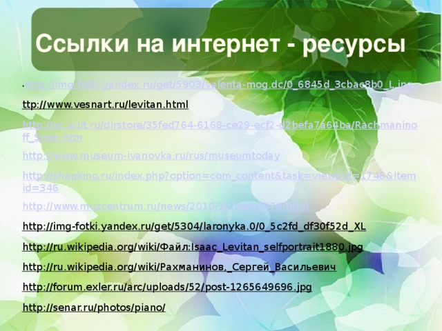 Ссылки на интернет - ресурсы • http://img-fotki.yandex.ru/get/5903/valenta-mog.dc/0_6845d_3cbac8b0_L.jpg ttp://www.vesnart.ru/levitan.html http://sc.uriit.ru/dlrstore/35fed764-6168-ce29-ecf2-d2befa7a64ba/Rachmaninoff_Siren.htm http://www.museum-ivanovka.ru/rus/museumtoday http://shapkino.ru/index.php?option=com_content&task=view&id=1748&Itemid=346 http://www.muzcentrum.ru/news/2010/10/item3978.html http://img-fotki.yandex.ru/get/5304/laronyka.0/0_5c2fd_df30f52d_XL http://ru.wikipedia.org/wiki/Файл:Isaac_Levitan_selfportrait1880.jpg http://ru.wikipedia.org/wiki/Рахманинов,_Сергей_Васильевич http://forum.exler.ru/arc/uploads/52/post-1265649696.jpg http://senar.ru/photos/piano/   