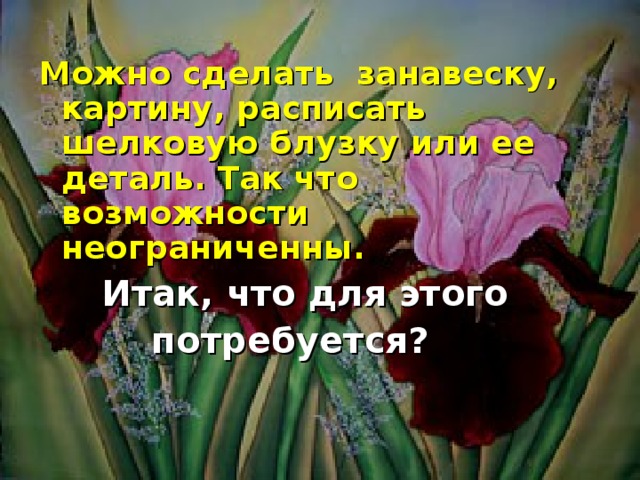 Можно сделать занавеску, картину, расписать шелковую блузку или ее деталь. Так что возможности неограниченны.  Итак, что для этого  потребуется?  