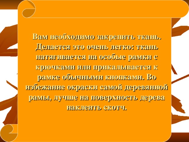 Вам необходимо закрепить ткань. Делается это очень легко: ткань натягивается на особые рамки с крючками или прикалывается к рамке обычными кнопками. Во избежание окраски самой деревянной рамы, лучше на поверхность дерева наклеить скотч. 