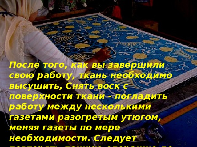 После того, как вы завершили свою работу, ткань необходимо высушить, Снять воск с поверхности ткани - погладить работу между несколькими газетами разогретым утюгом, меняя газеты по мере необходимости. Следует повторять данную операцию до тех пор, пока воск полностью не сойдет. 