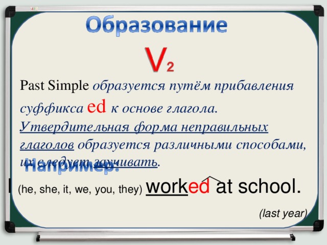 P as t Simple   образуется путём прибавления суффикса ed  к  основе глагола. Утвердительная форма неправильных глаголов образуется различными способами, их следует заучивать . I ( he, she, it, we, you, they) work ed at school .  (last year)   
