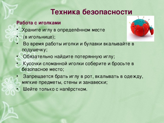 Техника безопасности   Работа с иголками   Храните иглу в определённом месте  (в игольнице);  Во время работы иголки и булавки вкалывайте в подушечку;  Обязательно найдите потерянную иглу;  Кусочки сломанной иголки соберите и бросьте в безопасное место;  Запрещается брать иглу в рот, вкалывать в одежду, мягкие предметы, стены и занавески;  Шейте только с напёрстком.  