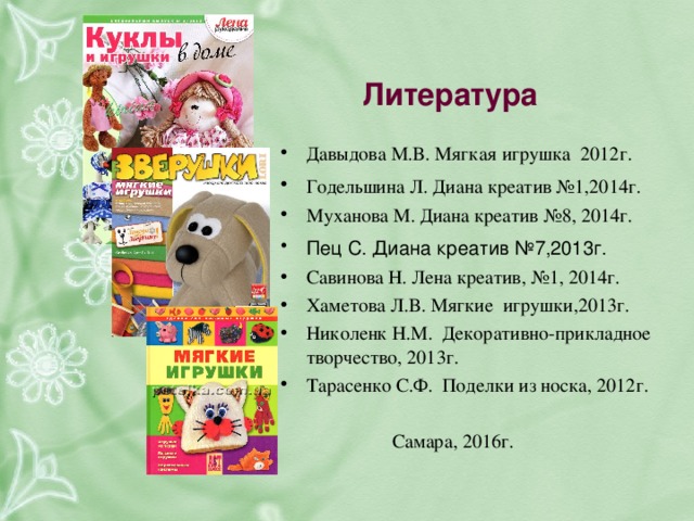 Литература   Давыдова М.В. Мягкая игрушка 2012г. Годельшина Л. Диана креатив №1,2014г.  Муханова М. Диана креатив №8, 2014г. Пец С. Диана креатив №7,2013г.  Савинова Н. Лена креатив, №1, 2014г. Хаметова Л.В. Мягкие игрушки,2013г. Николенк Н.М.  Декоративно-прикладное творчество, 2013г. Тарасенко С.Ф. Поделки из носка, 2012г.   Самара, 2016г.