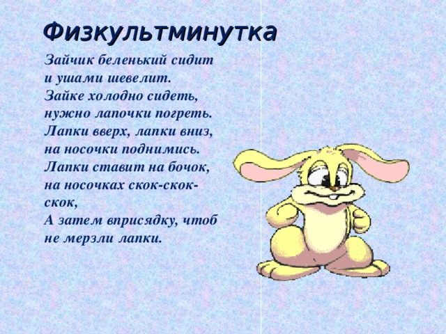 Физкультминутка Зайчик беленький сидит и ушами шевелит.  Зайке холодно сидеть, нужно лапочки погреть.  Лапки вверх, лапки вниз, на носочки поднимись.  Лапки ставит на бочок, на носочках скок-скок-скок,  А затем вприсядку, чтоб не мерзли лапки.   