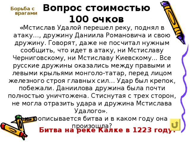 Вопрос стоимостью  100 очков Борьба с врагами    «Мстислав Удалой перешел реку, поднял в атаку…, дружину Даниила Романовича и свою дружину. Говорят, даже не посчитал нужным сообщить, что идет в атаку, ни Мстиславу Черниговскому, ни Мстиславу Киевскому... Все русские дружины оказались между правыми и левыми крыльями монголо-татар, перед лицом железного строя главных сил... Удар был крепок, побежали. Даниилова дружина была почти полностью уничтожена. Стиснутая с трех сторон, не могла отразить удара и дружина Мстислава Удалого». Какая описывается битва и в каком году она произошла? Битва на реке Калке в 1223 году. 