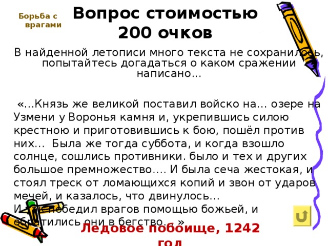 Вопрос стоимостью  200 очков   Борьба с врагами  В найденной летописи много текста не сохранилось, попытайтесь догадаться о каком сражении написано...  «…Князь же великой поставил войско на… озере на Узмени у Воронья камня и, укрепившись силою крестною и приготовившись к бою, пошёл против них… Была же тогда суббота, и когда взошло солнце, сошлись противники. было и тех и других большое премножество…. И была сеча жестокая, и стоял треск от ломающихся копий и звон от ударов мечей, и казалось, что двинулось… И так победил врагов помощью божьей, и обратились они в бегство… » Ледовое побоище, 1242 год 