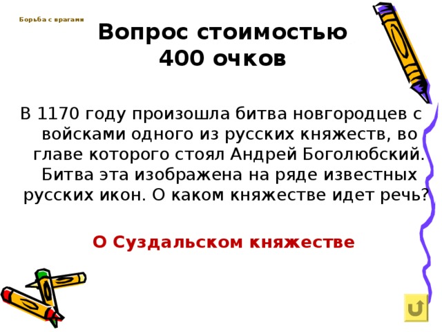 Вопрос стоимостью  400 очков Борьба с врагами   В 1170 году произошла битва новгородцев с войсками одного из русских княжеств, во главе которого стоял Андрей Боголюбский. Битва эта изображена на ряде известных русских икон. О каком княжестве идет речь?  О Суздальском княжестве 