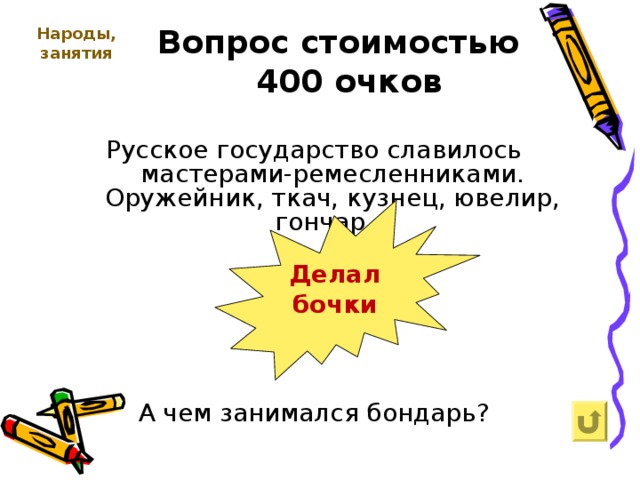   Вопрос стоимостью  400 очков Народы, занятия   Русское государство славилось мастерами-ремесленниками. Оружейник, ткач, кузнец, ювелир, гончар… А чем занимался бондарь? Делал бочки 