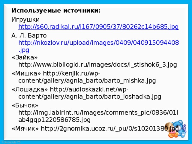 Используемые источники: Игрушки http://s60.radikal.ru/i167/0905/37/80262c14b685.jpg А. Л. Барто http://nkozlov.ru/upload/images/0409/040915094408.jpg «Зайка» http://www.bibliogid.ru/images/docs/i_stishok6_3.jpg «Мишка» http://kenjik.ru/wp-content/gallery/agnia_barto/barto_mishka.jpg «Лошадка» http://audioskazki.net/wp-content/gallery/agnia_barto/barto_loshadka.jpg «Бычок» http://img.labirint.ru/images/comments_pic/0836/01lab4gqp1220586785.jpg «Мячик» http://2gnomika.ucoz.ru/_pu/0/s10201380.jpg 