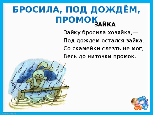  БРОСИЛА, ПОД ДОЖДЁМ, ПРОМОК   ЗАЙКА Зайку бросила хозяйка,— Под дождем остался зайка. Со скамейки слезть не мог, Весь до ниточки промок. 