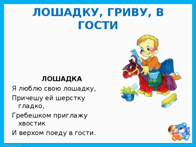  ЛОШАДКУ, ГРИВУ, В ГОСТИ   ЛОШАДКА Я люблю свою лошадку, Причешу ей шерстку гладко, Гребешком приглажу хвостик И верхом поеду в гости. 