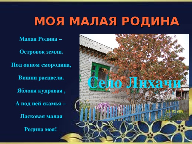 МОЯ МАЛАЯ РОДИНА Малая Родина – Островок земли. Под окном смородина, Вишни расцвели. Яблоня кудрявая , А под ней скамья – Ласковая малая Родина моя!  Село Лихачи