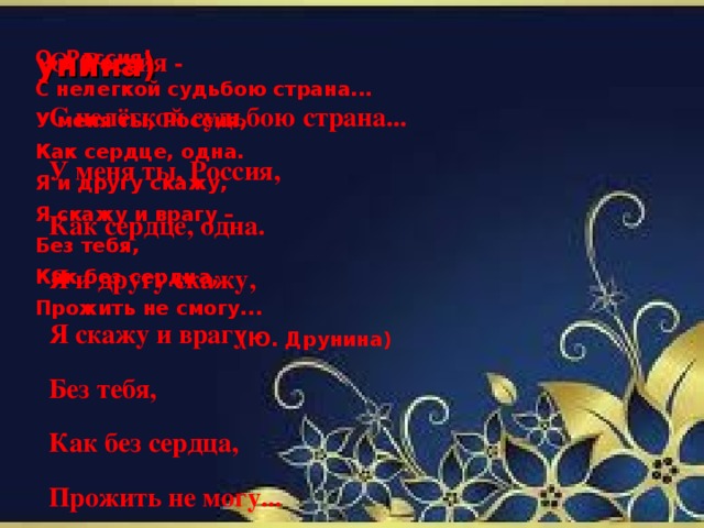 О, Россия - С нелёгкой судьбою страна... У меня ты, Россия, Как сердце, одна. Я и другу скажу, Я скажу и врагу - Без тебя, Как без сердца, Прожить не могу...  унина) О, Россия! С нелегкой судьбою страна... У меня ты, Россия, Как сердце, одна. Я и другу скажу, Я скажу и врагу – Без тебя, Как без сердца, Прожить не смогу...  (Ю. Друнина)
