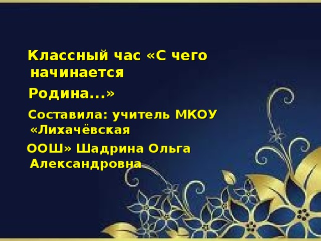 Классный час «С чего начинается  Родина...»  Составила: учитель МКОУ «Лихачёвская  ООШ» Шадрина Ольга Александровна
