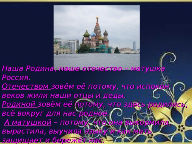 Наша Родина, наше отечество – матушка Россия. Отечеством зовём её потому, что испокон веков жили наши отцы и деды. Родиной зовём её потому, что здесь родились, всё вокруг для нас родное.  А матушкой – потому, что она выкормила, вырастила, выучила языку и как мать защищает и бережёт нас.