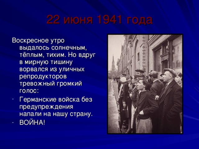 22 июня 1941 года Воскресное утро выдалось солнечным, тёплым, тихим. Но вдруг в мирную тишину ворвался из уличных репродукторов тревожный громкий голос: Германские войска без предупреждения напали на нашу страну. ВОЙНА! 