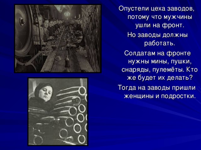 Опустели цеха заводов, потому что мужчины ушли на фронт.  Но заводы должны работать.  Солдатам на фронте нужны мины, пушки, снаряды, пулемёты. Кто же будет их делать? Тогда на заводы пришли женщины и подростки. 