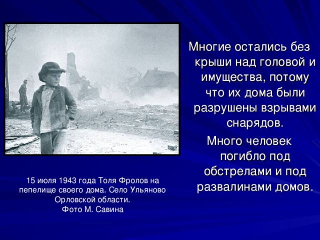 Многие остались без крыши над головой и имущества, потому что их дома были разрушены взрывами снарядов. Много человек погибло под обстрелами и под развалинами домов. 15 июля 1943 года Толя Фролов на пепелище своего дома. Село Ульяново Орловской области. Фото М. Савина 