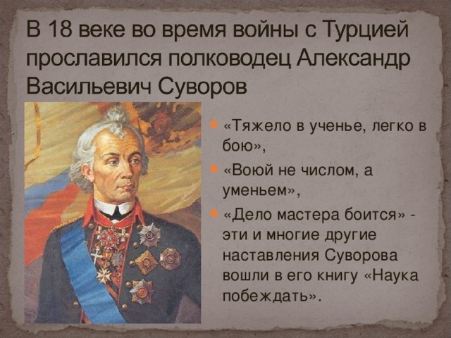 «Тяжело в ученье, легко в бою», «Воюй не числом, а уменьем», «Дело мастера боится» - эти и многие другие наставления Суворова вошли в его книгу «Наука побеждать».   