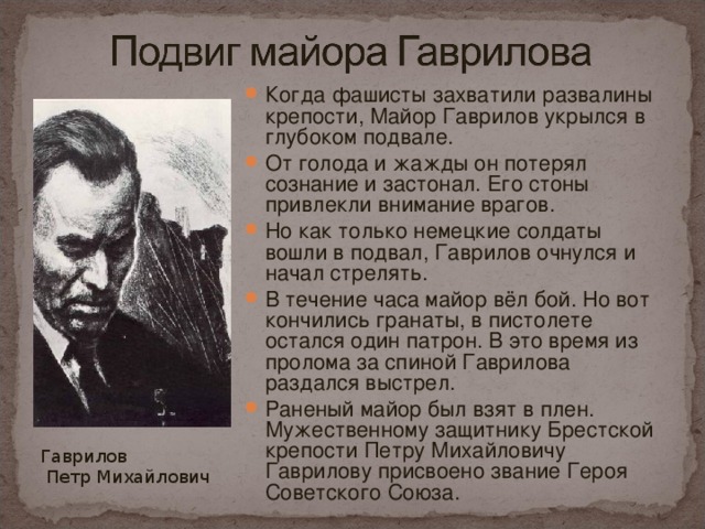 Когда фашисты захватили развалины крепости, Майор Гаврилов укрылся в глубоком подвале. От голода и жажды он потерял сознание и застонал. Его стоны привлекли внимание врагов. Но как только немецкие солдаты вошли в подвал, Гаврилов очнулся и начал стрелять. В течение часа майор вёл бой. Но вот кончились гранаты, в пистолете остался один патрон. В это время из пролома за спиной Гаврилова раздался выстрел. Раненый майор был взят в плен. Мужественному защитнику Брестской крепости Петру Михайловичу Гаврилову присвоено звание Героя Советского Союза.  Гаврилов  Петр Михайлович 
