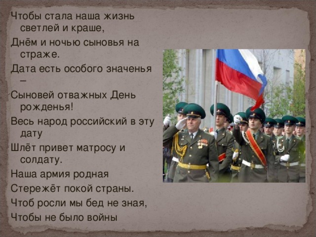 Чтобы стала наша жизнь светлей и краше, Днём и ночью сыновья на страже. Дата есть особого значенья – Сыновей отважных День рожденья! Весь народ российский в эту дату Шлёт привет матросу и солдату. Наша армия родная Стережёт покой страны. Чтоб росли мы бед не зная, Чтобы не было войны 
