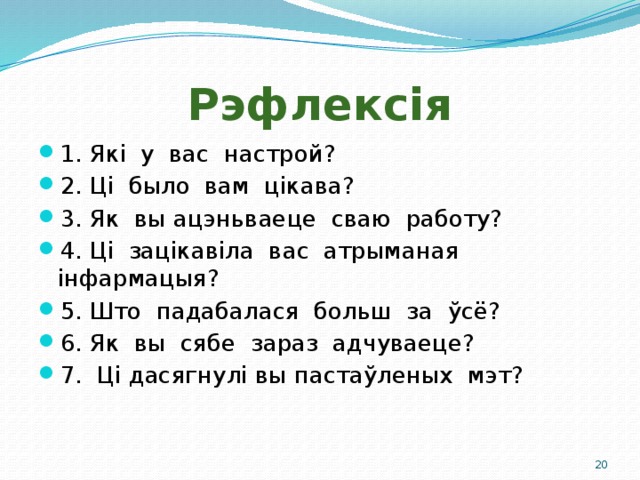 Рэфлексія 1. Які у вас настрой? 2.  Ці было вам цікава? 3.  Як вы ацэньваеце сваю работу? 4.  Ці зацікавіла вас атрыманая інфармацыя? 5.  Што падабалася больш за ўсё? 6.  Як вы сябе зараз адчуваеце? 7. Ці дасягнулі вы пастаўленых мэт?