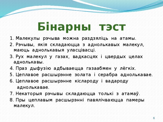 Бінарны тэст 1. Малекулы рэчыва можна раздзяліць на атамы. 2. Рэчывы, якія складаюцца з аднолькавых малекул, маюць аднолькавыя уласцівасці. 3. Рух малекул у газах, вадкасцях і цвердых целах аднолькавы. 4. Праз дыфузію адбываецца газаабмен у лёгкіх. 5. Цеплавое расшырэнне золата і серабра аднолькавае. 6. Цеплавое расшырэнне кіслароду і вадароду  аднолькавае. 7. Некаторыя рэчывы складаюцца толькі з атамаў. 8. Пры цеплавым расшырэнні павялічваюцца памеры малекул.