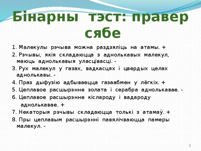 Бінарны тэст: правер сябе 1. Малекулы рэчыва можна раздзяліць на атамы. + 2. Рэчывы, якія складаюцца з аднолькавых малекул, маюць аднолькавыя уласцівасці. - 3. Рух малекул у газах, вадкасцях і цвердых целах аднолькавы. - 4. Праз дыфузію адбываецца газаабмен у лёгкіх. + 5. Цеплавое расшырэнне золата і серабра аднолькавае. - 6. Цеплавое расшырэнне кіслароду і вадароду  аднолькавае. + 7. Некаторыя рэчывы складаюцца толькі з атамаў. + 8. Пры цеплавым расшырэнні павялічваюцца памеры малекул. -  