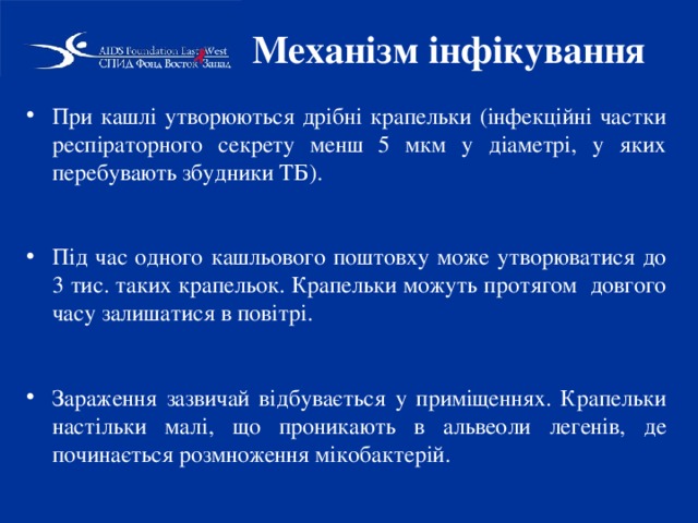 Механізм інфікування При кашлі утворюються дрібні крапельки (інфекційні частки респіраторного секрету менш 5 мкм у діаметрі, у яких перебувають збудники ТБ).  Під час одного кашльового поштовху може утворюватися до 3 тис. таких крапельок. Крапельки можуть протягом довгого часу залишатися в повітрі.  Зараження зазвичай відбувається у приміщеннях. Крапельки настільки малі, що проникають в альвеоли легенів, де починається розмноження мікобактерій. 