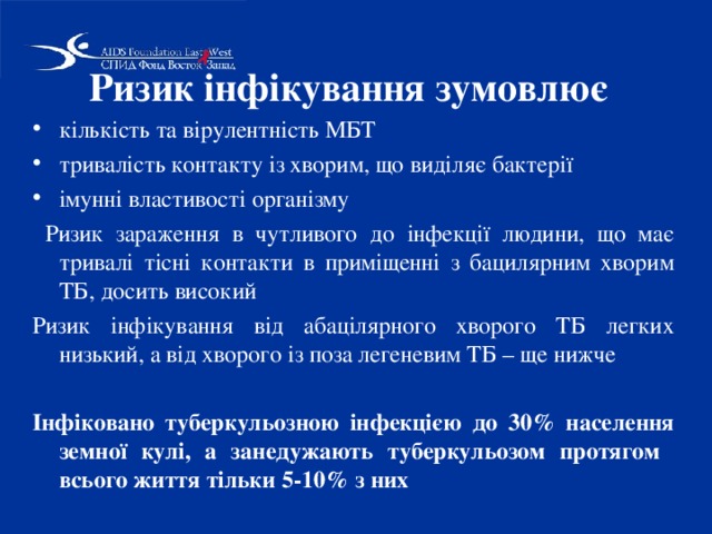 Ризик інфікування зумовлює кількість та вірулентність МБТ тривалість контакту із хворим, що виділяє бактерії імунні властивості організму  Ризик зараження в чутливого до інфекції людини, що має тривалі тісні контакти в приміщенні з бацилярним хворим ТБ, досить високий Ризик інфікування від абацілярного хворого ТБ легких низький, а від хворого із поза легеневим ТБ – ще нижче Інфіковано туберкульозною інфекцією до 30% населення земної кулі, а занедужають туберкульозом протягом всього життя тільки 5-10% з них 