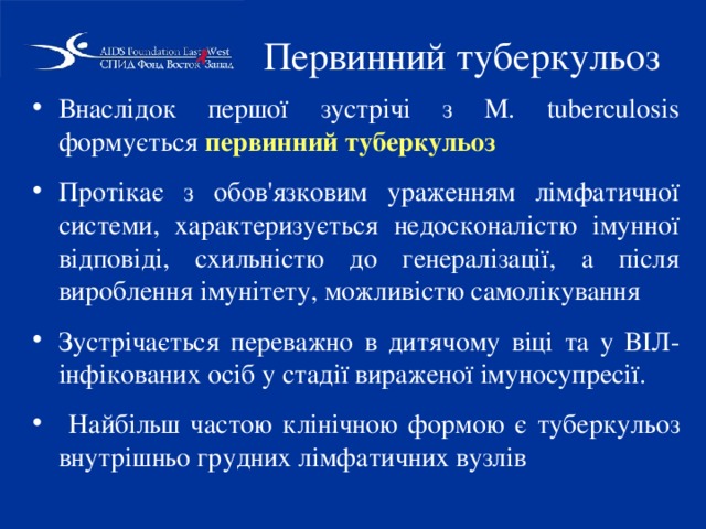 Первинний туберкульоз Внаслідок першої зустрічі з M. tuberculosіs формується первинний туберкульоз Протікає з обов'язковим ураженням лімфатичної системи, характеризується недосконалістю імунної відповіді, схильністю до генералізації, а після вироблення імунітету, можливістю самолікування Зустрічається переважно в дитячому віці та у ВІЛ-інфікованих осіб у стадії вираженої імуносупресії.  Найбільш частою клінічною формою є туберкульоз внутрішньо грудних лімфатичних вузлів 