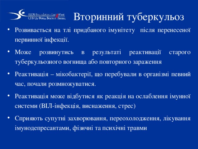 Вторинний туберкульоз Розвивається на тлі придбаного імунітету після перенесеної первинної інфекції. Може розвинутись в результаті реактивації старого туберкульозного вогнища або повторного зараження Реактивація – мікобактерії, що перебували в організмі певний час, почали розмножуватися. Реактивація може відбутися як реакція на ослаблення імунної системи (ВІЛ-інфекція, виснаження, стрес) Сприяють супутні захворювання, переохолодження, лікування імунодепресантами, фізичні та психічні травми 