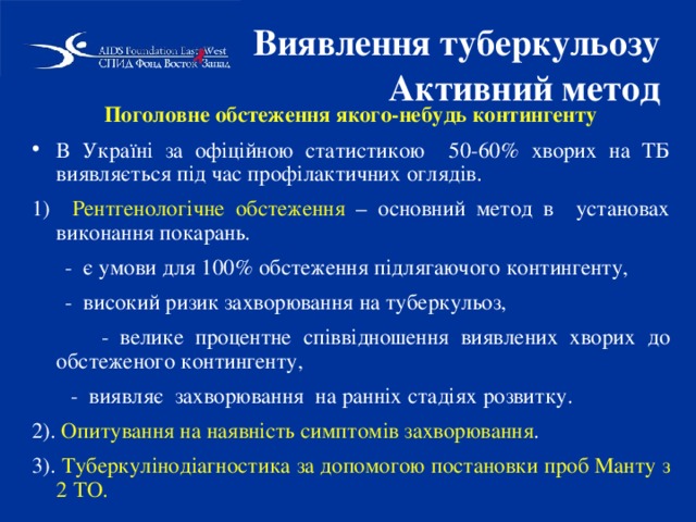 Виявлення туберкульозу  Активний метод  Поголовне обстеження якого-небудь контингенту В Україні за офіційною статистикою 50-60% хворих на ТБ виявляється під час профілактичних оглядів. 1) Рентгенологічне обстеження – основний метод в установах виконання покарань.  - є умови для 100% обстеження підлягаючого контингенту,  - високий ризик захворювання на туберкульоз,  - велике процентне співвідношення виявлених хворих до обстеженого контингенту,  - виявляє захворювання на ранніх стадіях розвитку. 2). Опитування на наявність симптомів захворювання . 3). Туберкулінодіагностика за допомогою постановки проб Манту з 2 ТО. 