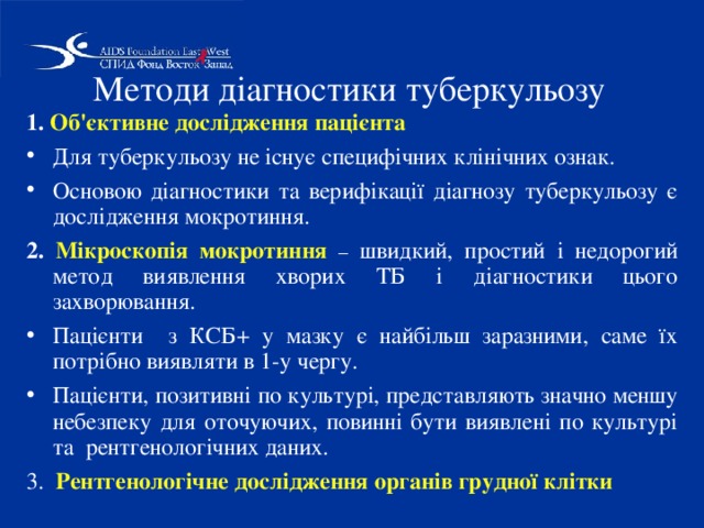 Методи діагностики туберкульозу 1. Об'єктивне дослідження пацієнта Для туберкульозу не існує специфічних клінічних ознак. Основою діагностики та верифікації діагнозу туберкульозу є дослідження мокротиння. 2. Мікроскопія мокротиння  – швидкий, простий і недорогий метод виявлення хворих ТБ і діагностики цього захворювання. Пацієнти з КСБ+ у мазку є найбільш заразними, саме їх потрібно виявляти в 1-у чергу. Пацієнти, позитивні по культурі, представляють значно меншу небезпеку для оточуючих, повинні бути виявлені по культурі та рентгенологічних даних. 3. Рентгенологічне дослідження органів грудної клітки 